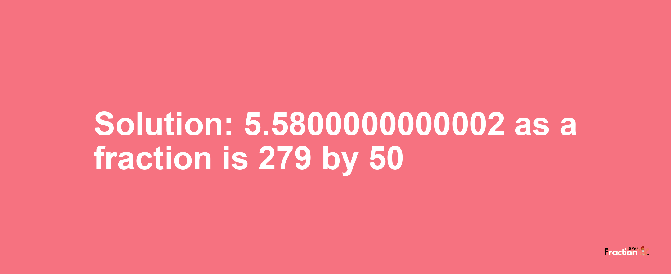 Solution:5.5800000000002 as a fraction is 279/50